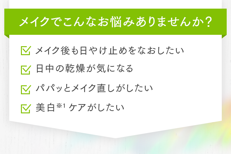 メイクでこんなお悩みありませんか？ メイク後も日やけ止めをなおしたい 日中の乾燥が気になる パパッとメイク直しがしたい 美白※1ケアがしたい