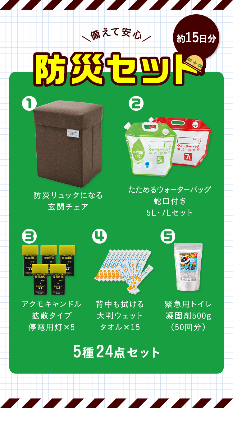 備えて安心 防災セット（約15日分）1.防災リュックになる玄関チェア 2.たためるウォーターバッグ蛇口付き5L・7Lセット 3.アクモキャンドル拡散タイプ停電用灯×5 4.背中も拭ける大判ウェットタオル×15 5.緊急用トイレ凝固剤500g（50回分）5種24点セット