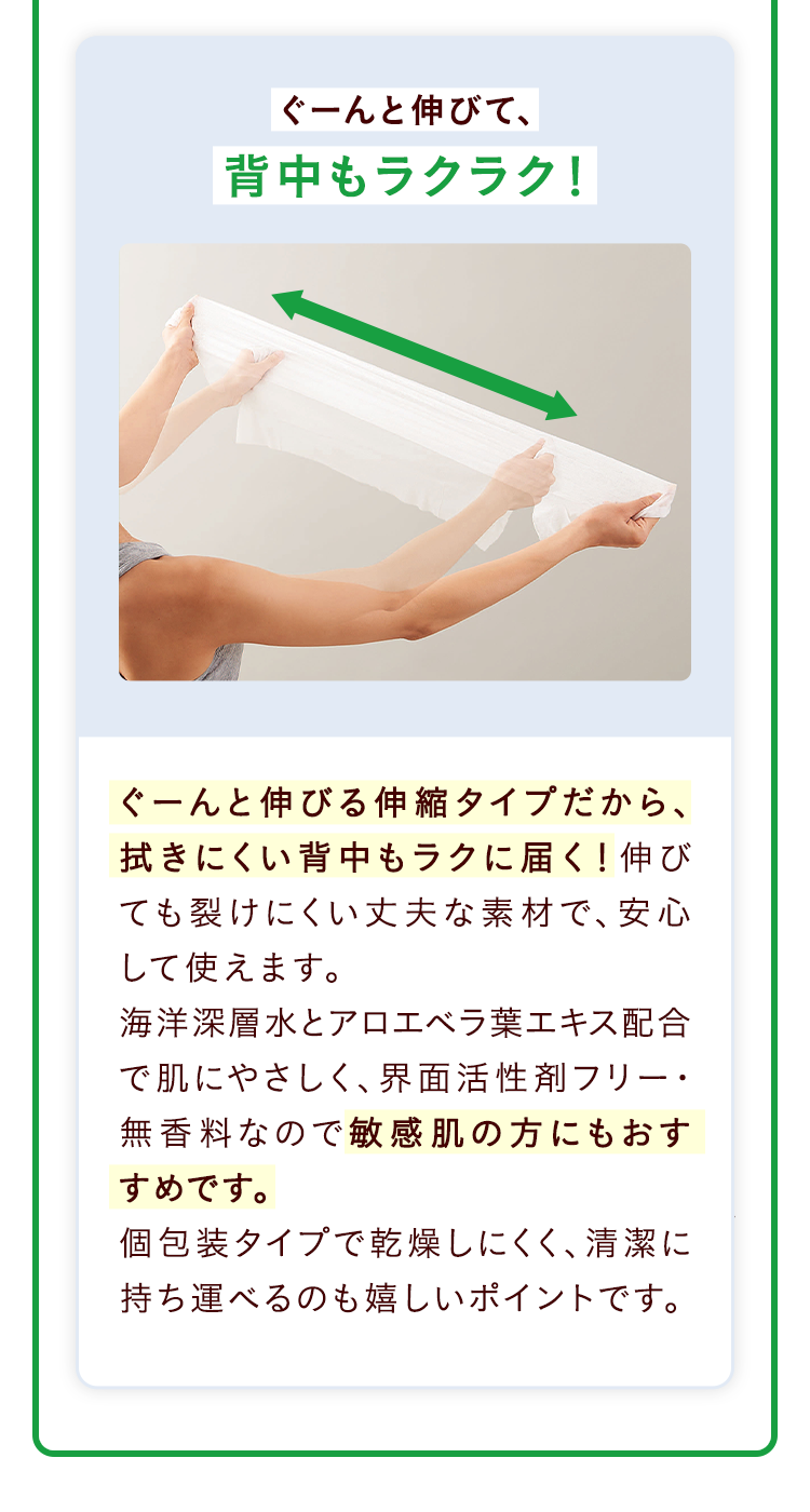 ぐーんと伸びて、背中もラクラク！ぐーんと伸びる伸縮タイプだから、拭きにくい背中もラクに届く！伸びても裂けにくい丈夫な素材で、安心して使えます。海洋深層水とアロエベラ葉エキス配合で肌にやさしく、界面活性剤フリー・無香料なので敏感肌の方にもおすすめです。個包装タイプで乾燥しにくく、清潔に持ち運べるのも嬉しいポイントです。