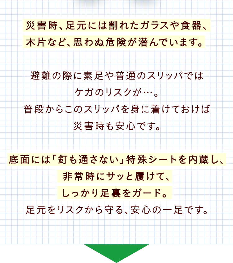 災害時、足元には割れたガラスや食器、木片など、思わぬ危険が潜んでいます。避難の際に素足や普通のスリッパではケガのリスクが…。普段からこのスリッパを身に着けておけば災害時も安心です。底面には「釘も通さない」特殊シートを内蔵し、非常時にサッと履けて、しっかり足裏をガード。足元をリスクから守る、安心の一足です。
