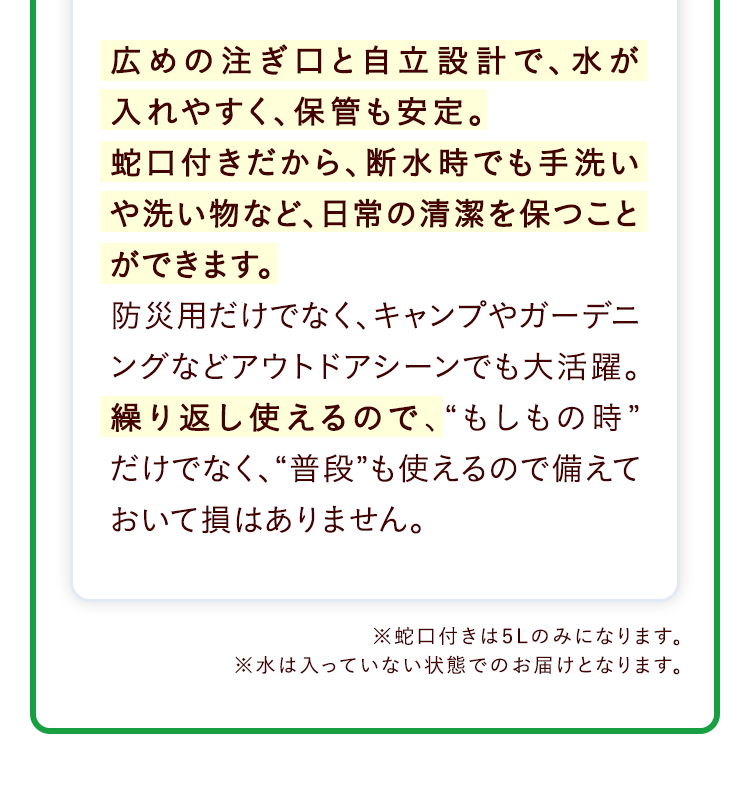 広めの注ぎ口と自立設計で、水が入れやすく、保管も安定。蛇口付きだから、断水時でも手洗いや洗い物など、日常の清潔を保つことができます。防災用だけでなく、キャンプやガーデニングなどアウトドアシーンでも大活躍。繰り返し使えるので、“もしもの時”だけでなく、“普段”も使えるので備えておいて損はありません。