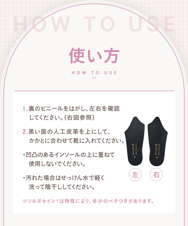 使い方 1.裏のビニールをはがし、左右を確認してください。 2.黒い面の人工皮革を上にして、かかとに合わせて靴に入れてください。