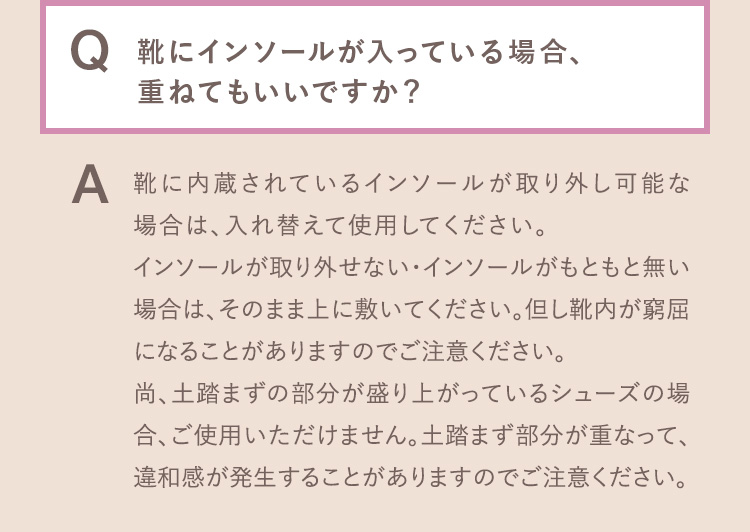 Q.靴にインソールが入っている場合、重ねてもいいですか？ A.靴に内蔵されているインソールが取り外し可能な場合は、入れ替えて使用してください。インソールが取り外せない・インソールがもともと無い場合は、そのまま上に敷いてください。但し靴内が窮屈になることがありますのでご注意ください。尚、土踏まずの部分が盛り上がっているシューズの場合、ご使用いただけません。土踏まず部分が重なって、違和感が発生することがありますのでご注意ください。