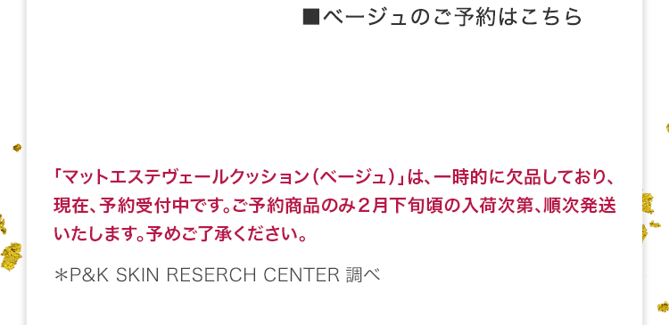 ■ベージュのご予約はこちら 「マットエステヴェールクッション（ベージュ）」は、一時的に欠品しており、現在、予約受付中です。ご予約商品のみ２月下旬頃の入荷次第、順次発送いたします。予めご了承ください。