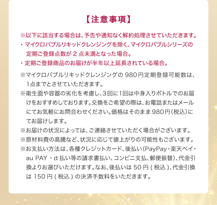 【注意事項】※以下に該当する場合は、予告や通知なく解約処理させていただきます。・マイクロバブルリキッドクレンジングを除く、マイクロバブルシリーズの定期ご登録点数が2点未満となった場合。・定期ご登録商品のお届けが半年以上延長されている場合。※マイクロバブルリキッドクレンジングの980円定期登録可能数は、1点までとさせていただきます。 ※衛生面や容器の劣化を考慮し、3回に1回は中身入りボトルでのお届けをおすすめしております。交換をご希望の際は、お電話またはメールにてお気軽にお問合わせください。価格はそのまま980円（税込）にてお届けします。 ※お届けの状況によっては、ご連絡させていただく場合がございます。 ※原材料費の高騰など、状況に応じて値上がりの可能性もございます。 ※お支払い方法は、各種クレジットカード、後払い（PayPay・楽天ペイ・au PAY・d払い等の請求書払い、コンビニ支払、郵便振替）、代金引換よりお選びいただけます。なお、後払いは50円(税込)、代金引換は150円(税込)の決済手数料をいただきます。