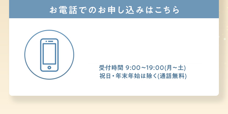お電話でのお申し込みはこちら 受付時間 9:00~19:00（月～土）祝日・年末年始は除く（通話無料）