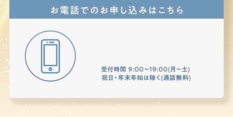 お電話でのお申し込みはこちら 受付時間 9:00~19:00（月～土）祝日・年末年始は除く（通話無料）