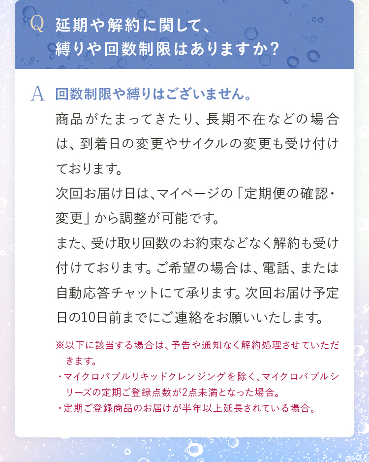 Q.延期や解約に関して、縛りや回数制限はありますか？ A.回数制限や縛りはございません。商品がたまってきたり、長期不在などの場合は、到着日の変更やサイクルの変更も受け付けております。次回お届け日は、マイページの「定期便の確認・変更」から調整が可能です。また、受け取り回数のお約束などなく解約も受け付けております。ご希望の場合は、電話、または自動応答チャットにて承ります。次回お届け予定日の10日前までにご連絡をお願いいたします。