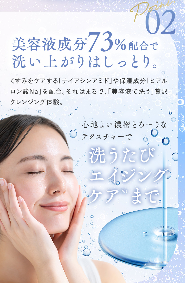 Point02 美容液成分※73％配合で洗い上がりはしっとり。 