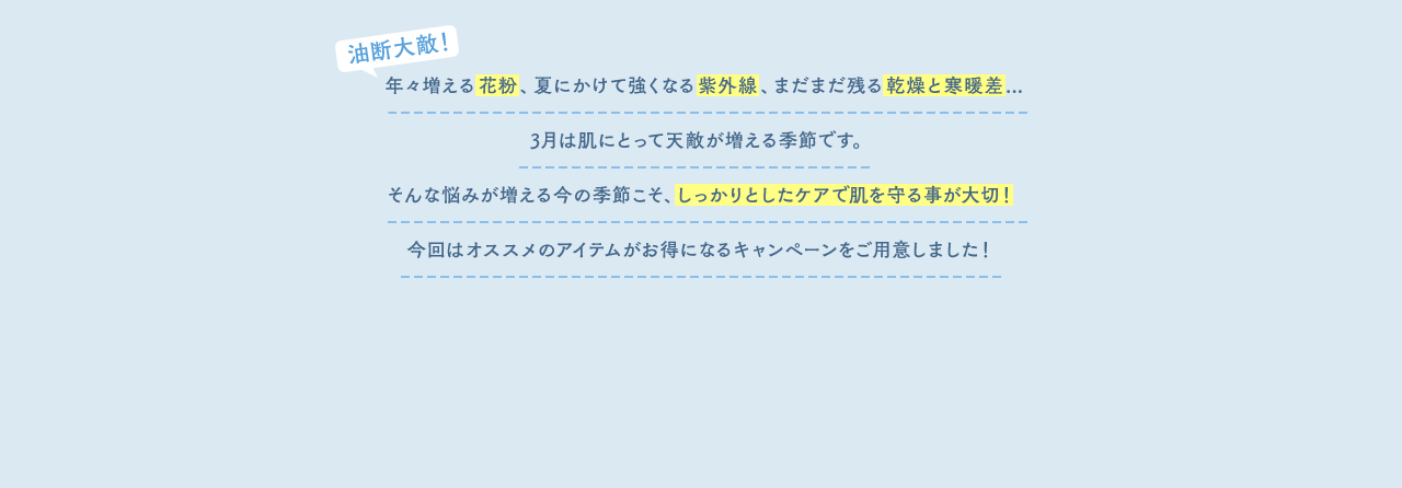 年々増える花粉、夏にかけて強くなる紫外線、まだまだ残る乾燥と寒暖差...3月は肌にとって天敵が増える季節です。そんな悩みが増える今の季節こそ、しっかりとしたケアで肌を守る事が大切！今回はオススメのアイテムがお得になるキャンペーンをご用意しました！