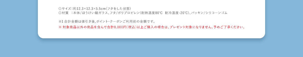 ◎サイズ：約12.3×12.3×5.5cm(フタをした状態) ◎材質：本体/ほうけい酸ガラス、フタ/ポリプロピレン(耐熱温度80℃耐冷温度-20℃)、パッキン/シリコーンゴム
