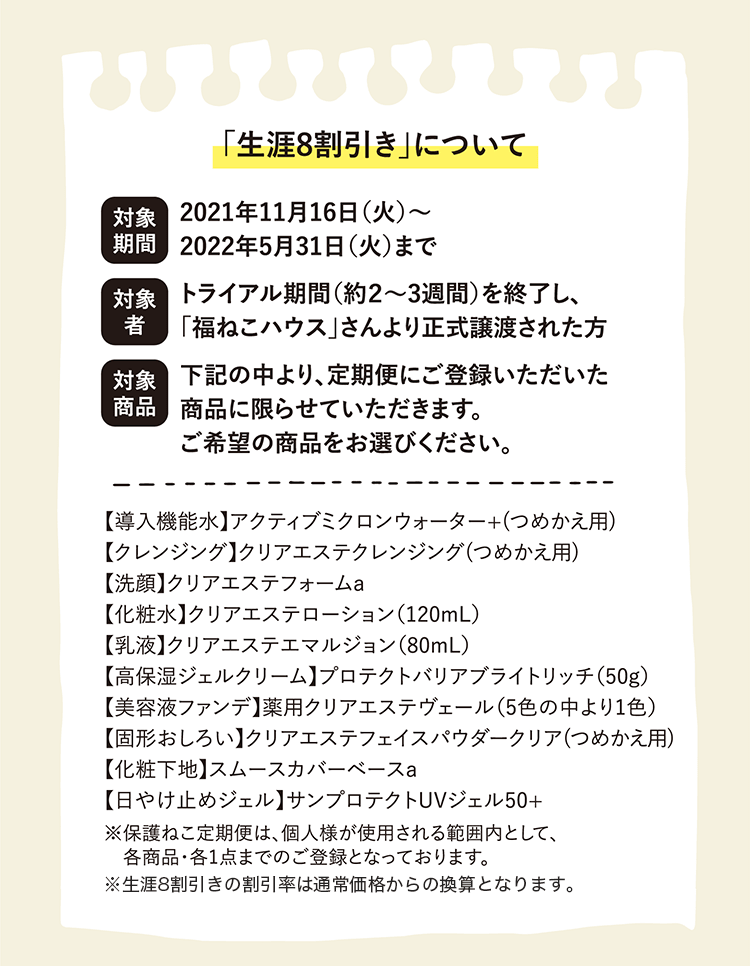 「生涯8割引き」について | 対象期間 2021年11月16日(火)〜2022年5月31日(火)まで | 対象者 トライアル期間(約2~3週間)を終了し、「福ねこハウス」さんより正式譲渡された方 | 対象商品 下記の中より、定期便にご登録いただいた商品に限らせていただきます。ご希望の商品をお選びください。 | 【導入機能水】アクティブミクロンウォーター+(つめかえ用)【クレンジング】クリアエステクレンジング(つめかえ用)【洗顔】クリアエステフォームa【化粧水】クリアエステローション(120mL)【乳液】クリアエステエマルジョン(80mL)【高保湿ジェルクリーム】プロテクトバリアブライトリッチ(50g)【美容液ファンデ】薬用クリアエステヴェール(5色の中より1色)【固形おしろい】クリアエステフェイスパウダークリア(つめかえ用)【化粧下地】スムースカバーベースa【日やけ止めジェル】サンプロテクトUVジェル50+ | ※保護ねこ定期便は、個人様が使用される範囲内として、各商品・各1点までのご登録となっております。 ※生涯8割引きの割引率は通常価格からの換算となります。