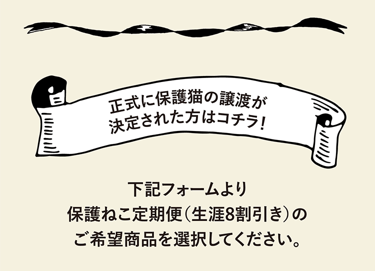 正式に保護猫の譲渡が決定された方はコチラ！ 下記フォームより保護ねこ定期便(生涯8割引き)のご希望商品を選択してください。