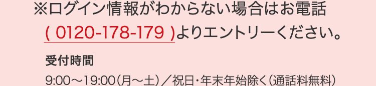 ログイン情報がわからない場合はお電話(0120-178-179)よりエントリーください。