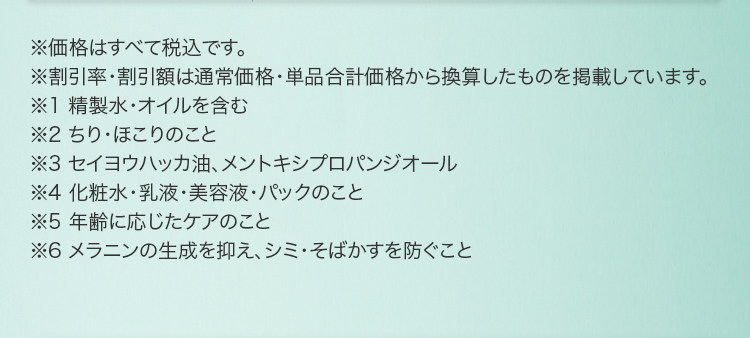 ※価格はすべて税込です。 ※割引率・割引額は通常価格・単品合計価格から換算したものを掲載しています。 ※1 精製水・オイルを含む ※2 ちり・ほこりのこと ※3 セイヨウハッカ油、メントキシプロパンジオール ※4 化粧水・乳液・美容液・パックのこと ※5 年齢に応じたケアのこと ※6 メラニンの生成を抑え、シミ・そばかすを防ぐこと