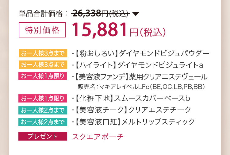 特別価格 15,881円（税込）・【粉おしろい】ダイヤモンドビジュパウダー ・【ハイライト】ダイヤモンドビジュライトa ・【美容液ファンデ】薬用クリアエステヴェール 販売名：マキアレイベルLFc（BE,OC,LB,PB,BB） ・【化粧下地】スムースカバーベースb ・【美容液チーク】クリアエステチーク ・【美容液口紅】メルトリップスティック ・プレゼント スクエアポーチ
