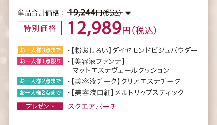 特別価格 12,989円（税込）・【粉おしろい】ダイヤモンドビジュパウダー ・【美容液ファンデ】マットエステヴェールクッション ・【美容液チーク】クリアエステチーク ・【美容液口紅】メルトリップスティック ・プレゼント スクエアポーチ