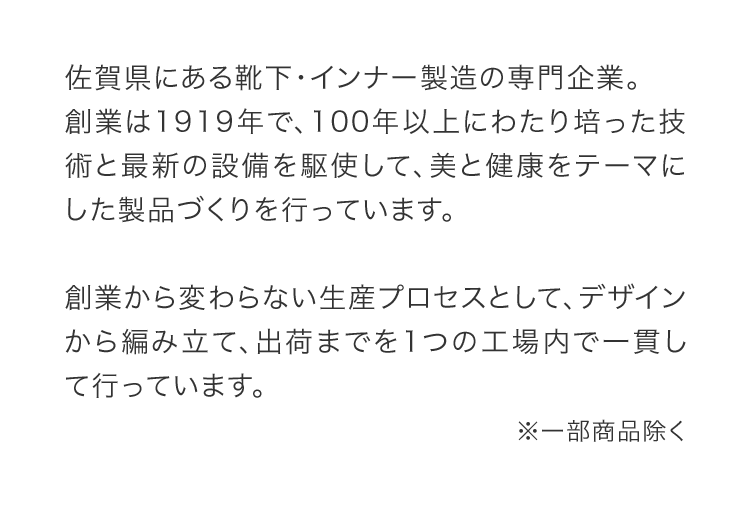 佐賀県にある靴下・インナー製造の専門企業。創業は1919年で、100年以上にわたり培った技術と最新の設備を駆使して、美と健康をテーマにした製品づくりを行っています。創業から変わらない生産プロセスとして、デザインから編み立て、出荷までを1つの工場内で一貫して行っています。
